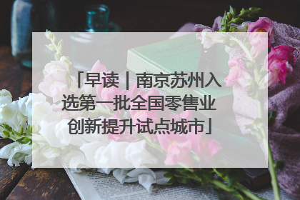 早读｜南京苏州入选第一批全国零售业创新提升试点城市