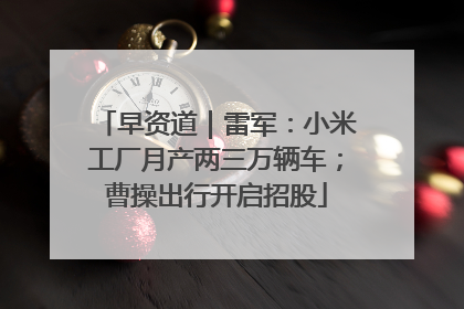 早资道｜雷军：小米工厂月产两三万辆车；曹操出行开启招股