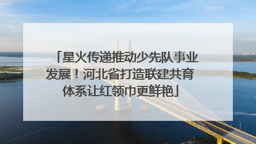 星火传递推动少先队事业发展！河北省打造联建共育体系让红领巾更鲜艳