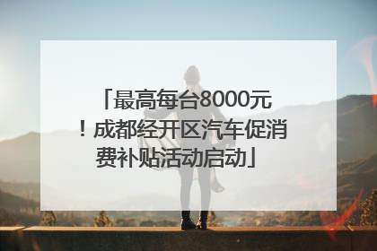 最高每台8000元！成都经开区汽车促消费补贴活动启动