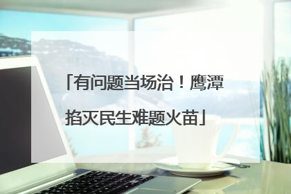 有问题当场治！鹰潭掐灭民生难题火苗