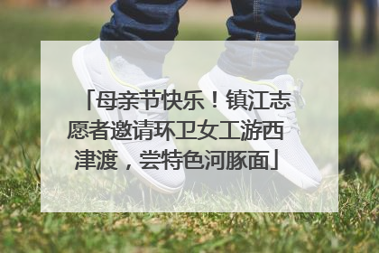 母亲节快乐！镇江志愿者邀请环卫女工游西津渡，尝特色河豚面