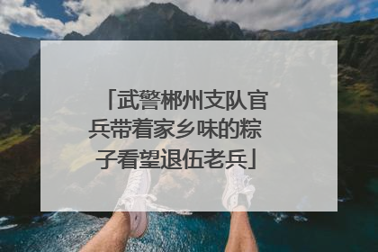 武警郴州支队官兵带着家乡味的粽子看望退伍老兵