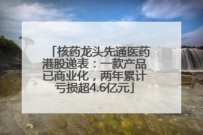 核药龙头先通医药港股递表：一款产品已商业化，两年累计亏损超4.6亿元