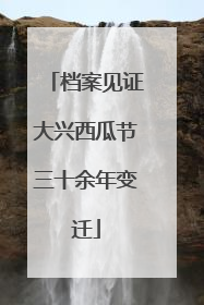 档案见证大兴西瓜节三十余年变迁