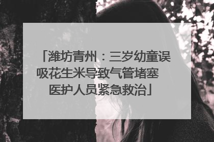 潍坊青州：三岁幼童误吸花生米导致气管堵塞 医护人员紧急救治