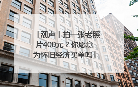 潮声丨拍一张老照片400元？你愿意为怀旧经济买单吗