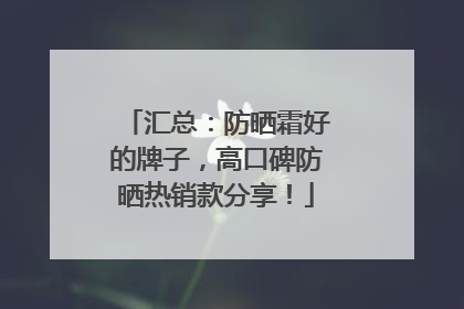 汇总：防晒霜好的牌子，高口碑防晒热销款分享！