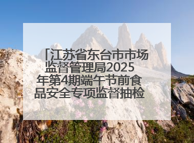 江苏省东台市市场监督管理局2025年第4期端午节前食品安全专项监督抽检信息通告