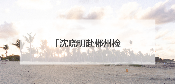 沈晓明赴郴州检查督导防汛工作