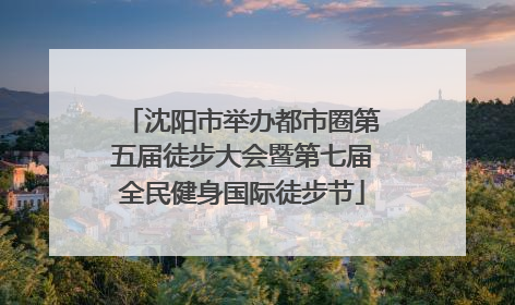 沈阳市举办都市圈第五届徒步大会暨第七届全民健身国际徒步节