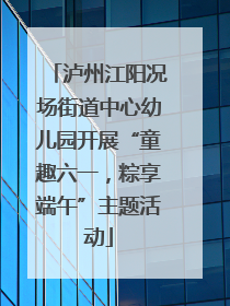 泸州江阳况场街道中心幼儿园开展“童趣六一，粽享端午”主题活动