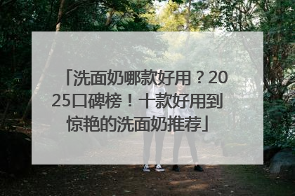 洗面奶哪款好用？2025口碑榜！十款好用到惊艳的洗面奶推荐