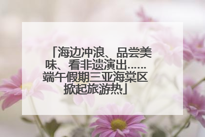 海边冲浪、品尝美味、看非遗演出……端午假期三亚海棠区掀起旅游热