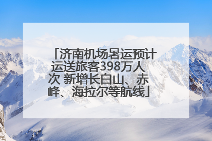 济南机场暑运预计运送旅客398万人次 新增长白山、赤峰、海拉尔等航线