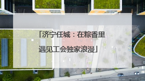 济宁任城：在粽香里遇见工会独家浪漫