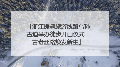 浙江援疆旅游线路乌孙古道举办徒步开山仪式 古老丝路焕发新生