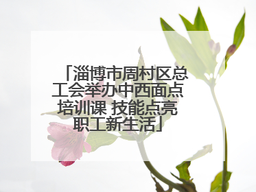 淄博市周村区总工会举办中西面点培训课 技能点亮职工新生活
