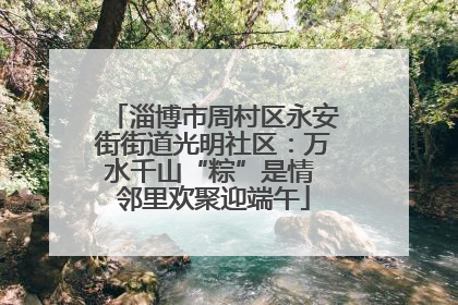 淄博市周村区永安街街道光明社区：万水千山“粽”是情 邻里欢聚迎端午