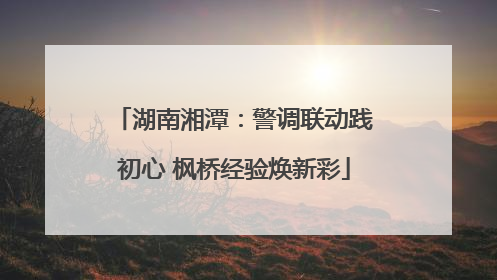 湖南湘潭：警调联动践初心 枫桥经验焕新彩
