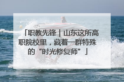 职教先锋｜山东这所高职院校里，藏着一群特殊的“时光修复师”