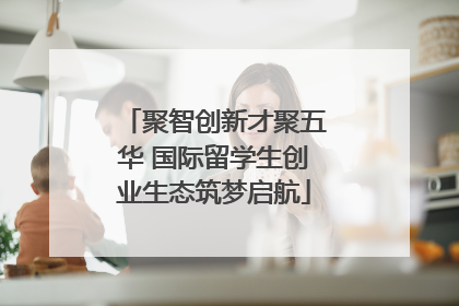 聚智创新才聚五华 国际留学生创业生态筑梦启航