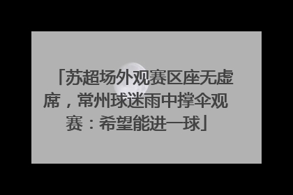 苏超场外观赛区座无虚席，常州球迷雨中撑伞观赛：希望能进一球