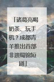 诸葛亮喝奶茶、玩手机？成都青羊推出首部非遗蜀锦短剧