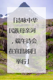 诗咏中华民族母亲河，端午诗会在宜昌秭归举行
