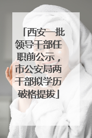 西安一批领导干部任职前公示，市公安局两干部拟学历破格提拔