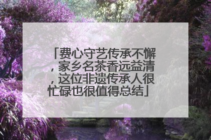 费心守艺传承不懈，家乡名茶香远益清，这位非遗传承人很忙碌也很值得总结