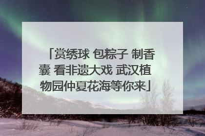 赏绣球 包粽子 制香囊 看非遗大戏 武汉植物园仲夏花海等你来