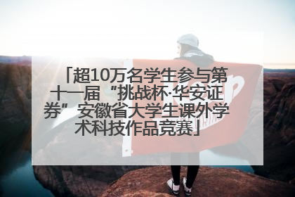 超10万名学生参与第十一届“挑战杯·华安证券”安徽省大学生课外学术科技作品竞赛