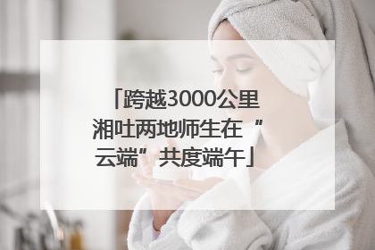 跨越3000公里 湘吐两地师生在“云端”共度端午