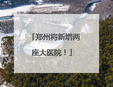 郑州将新增两座大医院！