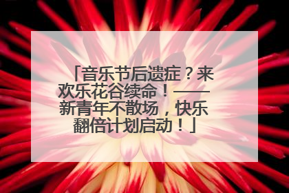 音乐节后遗症？来欢乐花谷续命！——新青年不散场，快乐翻倍计划启动！