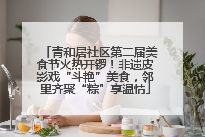 青和居社区第二届美食节火热开锣！非遗皮影戏“斗艳”美食，邻里齐聚“粽”享温情