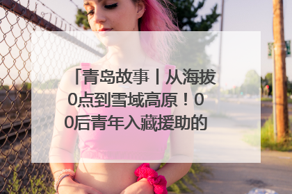 青岛故事丨从海拔0点到雪域高原！00后青年入藏援助的400多个日夜