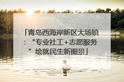 青岛西海岸新区大场镇：“专业社工+志愿服务”绘就民生新图景