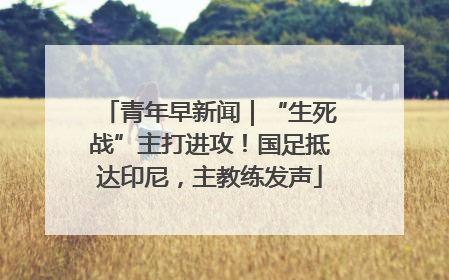 青年早新闻｜“生死战”主打进攻！国足抵达印尼，主教练发声