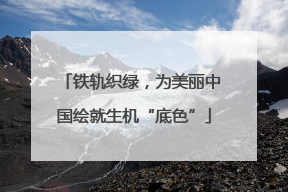 铁轨织绿，为美丽中国绘就生机“底色”