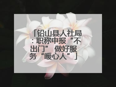 铅山县人社局：职称申报“不出门” 做好服务“暖心人”