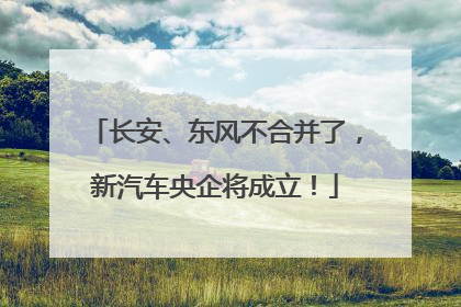 长安、东风不合并了，新汽车央企将成立！