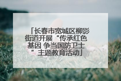 长春市宽城区柳影街道开展“传承红色基因 争当国防卫士”主题教育活动