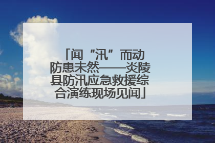 闻“汛”而动 防患未然——炎陵县防汛应急救援综合演练现场见闻