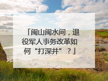 闽山闽水间，退役军人事务改革如何“打深井”？
