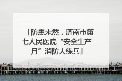 防患未然，济南市第七人民医院“安全生产月”消防大练兵