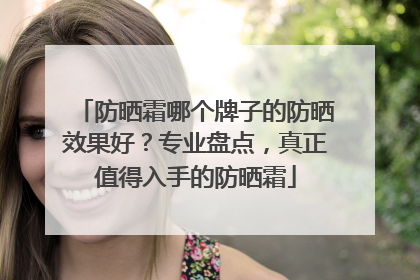 防晒霜哪个牌子的防晒效果好？专业盘点，真正值得入手的防晒霜