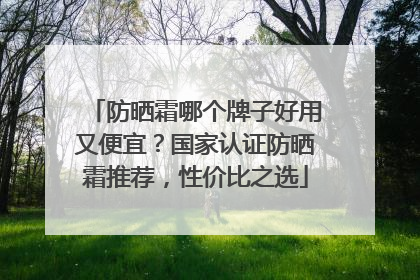 防晒霜哪个牌子好用又便宜？国家认证防晒霜推荐，性价比之选