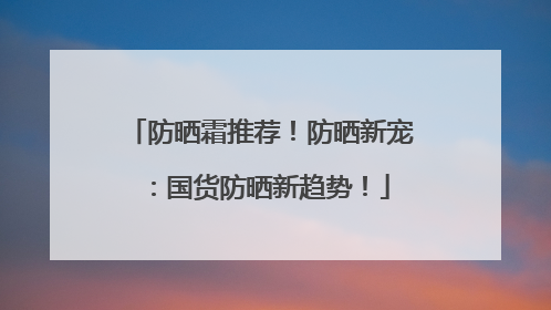 防晒霜推荐！防晒新宠：国货防晒新趋势！